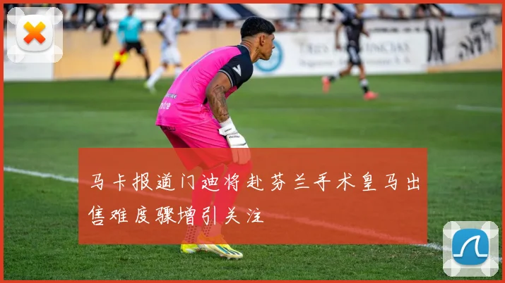 马卡报道门迪将赴芬兰手术皇马出售难度骤增引关注