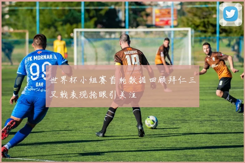 世界杯小组赛首轮数据回顾拜仁三叉戟表现抢眼引关注