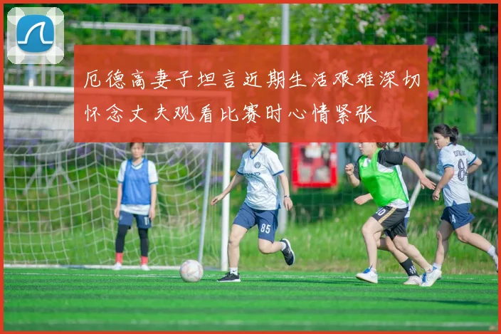 厄德高妻子坦言近期生活艰难深切怀念丈夫观看比赛时心情紧张