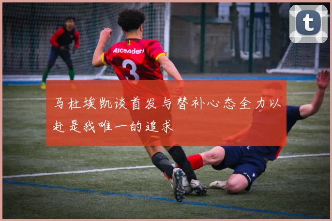 马杜埃凯谈首发与替补心态全力以赴是我唯一的追求