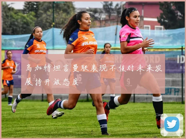 乌加特坦言曼联表现不佳对未来发展持开放态度