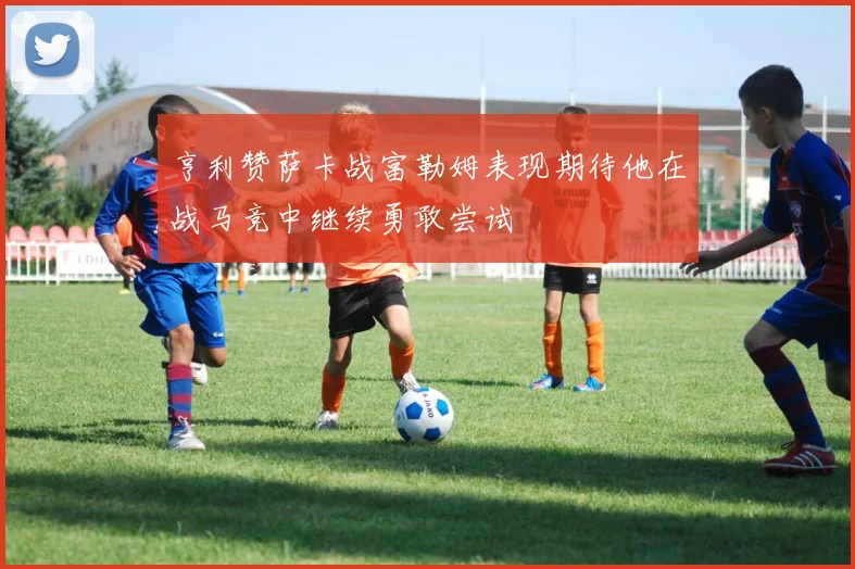 亨利赞萨卡战富勒姆表现期待他在战马竞中继续勇敢尝试