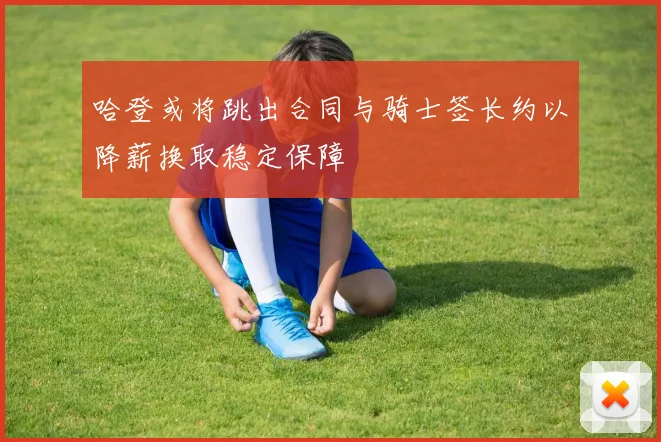 哈登或将跳出合同与骑士签长约以降薪换取稳定保障
