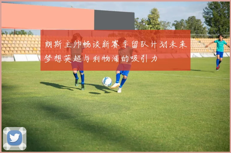 朗斯主帅畅谈新赛季留队计划未来梦想英超与利物浦的吸引力