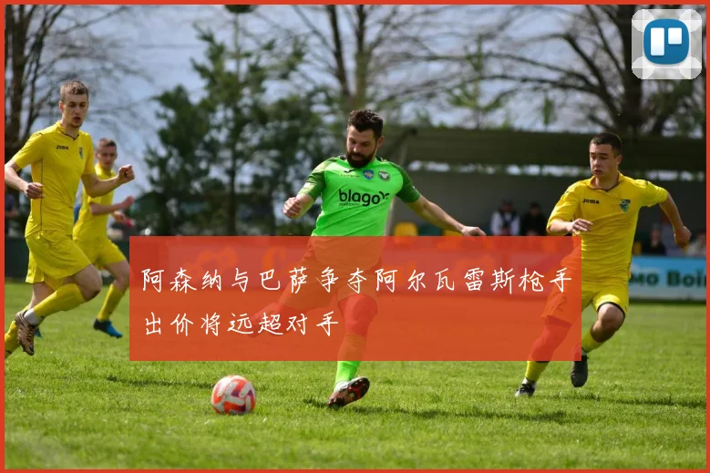 阿森纳与巴萨争夺阿尔瓦雷斯枪手出价将远超对手