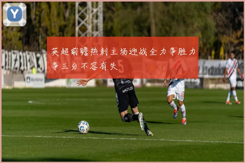 英超前瞻热刺主场迎战全力争胜力争三分不容有失