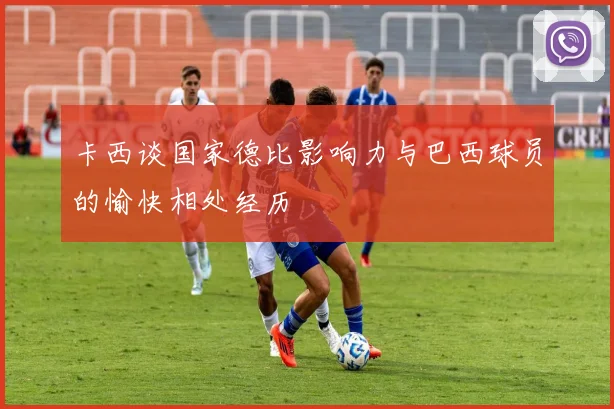 卡西谈国家德比影响力与巴西球员的愉快相处经历