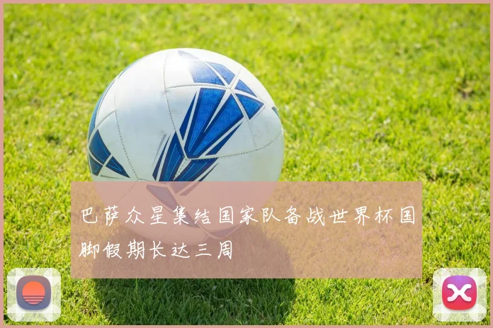 巴萨众星集结国家队备战世界杯国脚假期长达三周