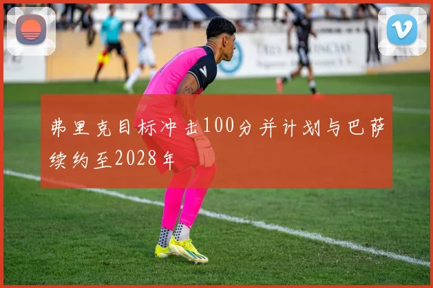 弗里克目标冲击100分并计划与巴萨续约至2028年