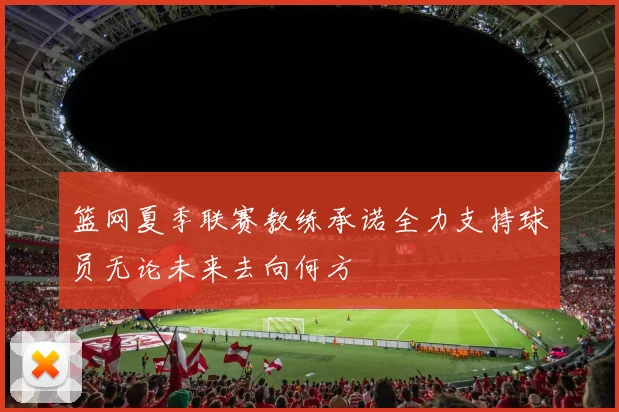 篮网夏季联赛教练承诺全力支持球员无论未来去向何方