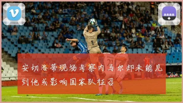 安切洛蒂现场考察内马尔却未能见到他或影响国家队征召